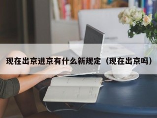 现在出京进京有什么新规定（现在出京吗）