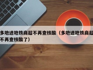 多地进地铁商超不再查核酸（多地进地铁商超不再查核酸了）
